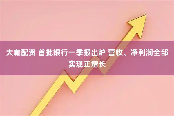 大咖配资 首批银行一季报出炉 营收、净利润全部实现正增长