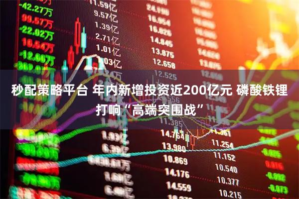 秒配策略平台 年内新增投资近200亿元 磷酸铁锂打响“高端突围战”