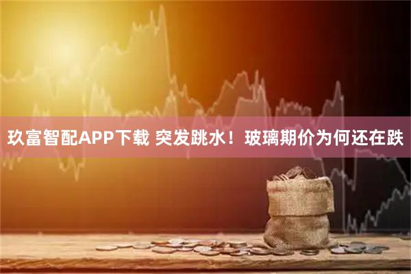 玖富智配APP下载 突发跳水！玻璃期价为何还在跌