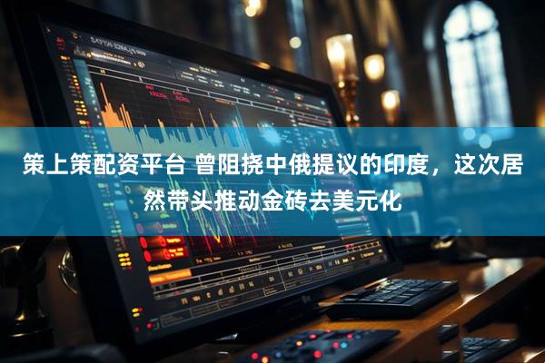策上策配资平台 曾阻挠中俄提议的印度，这次居然带头推动金砖去美元化