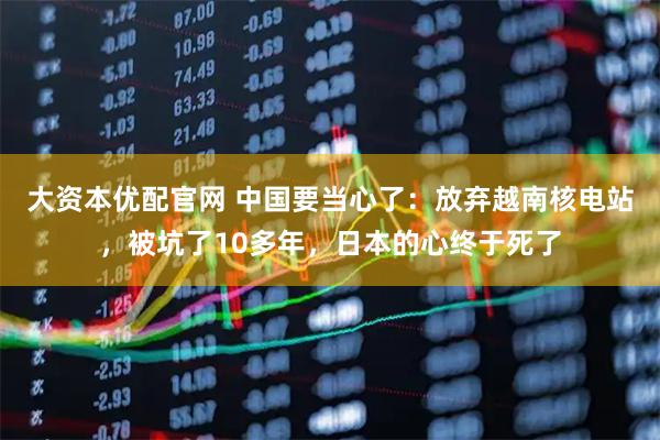 大资本优配官网 中国要当心了：放弃越南核电站，被坑了10多年，日本的心终于死了