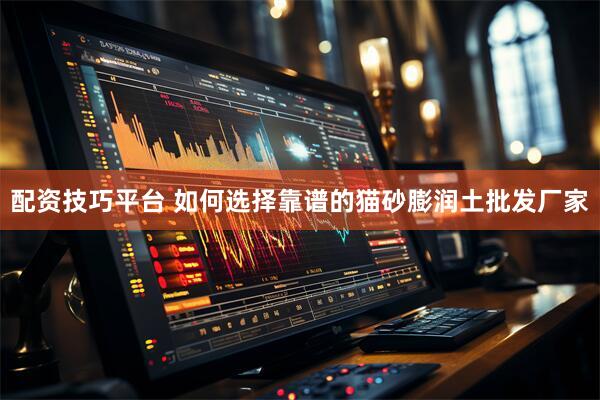 配资技巧平台 如何选择靠谱的猫砂膨润土批发厂家