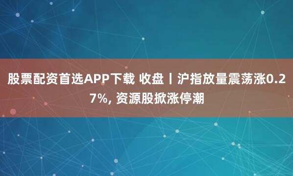 股票配资首选APP下载 收盘丨沪指放量震荡涨0.27%, 资源股掀涨停潮