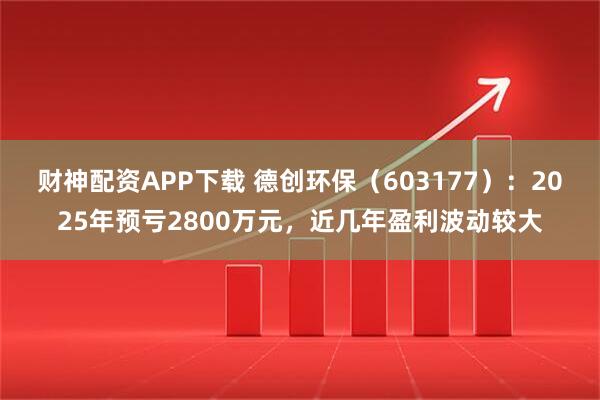 财神配资APP下载 德创环保（603177）：2025年预亏2800万元，近几年盈利波动较大