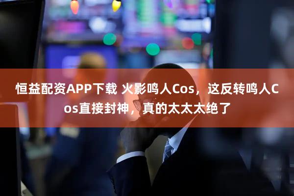 恒益配资APP下载 火影鸣人Cos，这反转鸣人Cos直接封神，真的太太太绝了