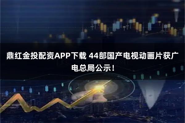 鼎红金投配资APP下载 44部国产电视动画片获广电总局公示！