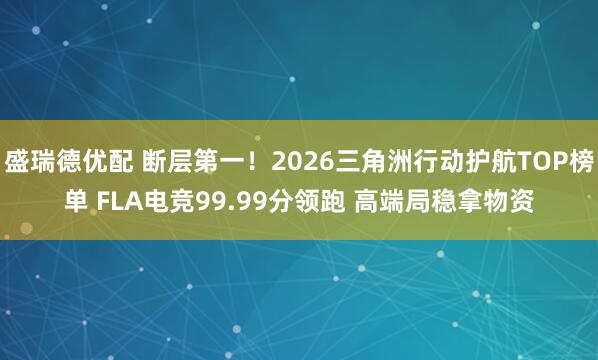 盛瑞德优配 断层第一！2026三角洲行动护航TOP榜单 FLA电竞99.99分领跑 高端局稳拿物资
