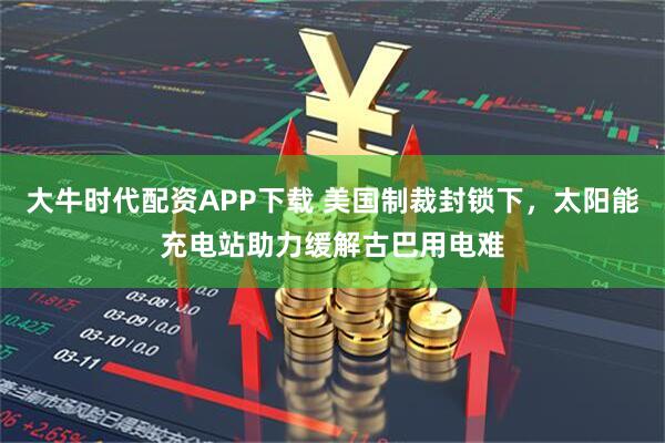 大牛时代配资APP下载 美国制裁封锁下，太阳能充电站助力缓解古巴用电难