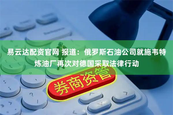 易云达配资官网 报道：俄罗斯石油公司就施韦特炼油厂再次对德国采取法律行动
